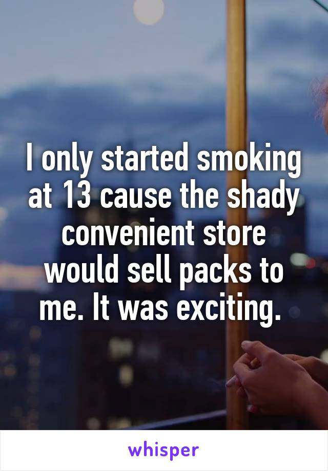 I only started smoking at 13 cause the shady convenient store would sell packs to me. It was exciting. 