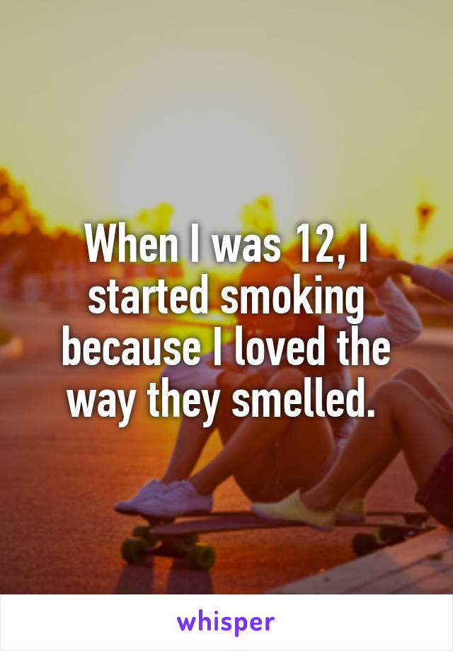 When I was 12, I started smoking because I loved the way they smelled. 