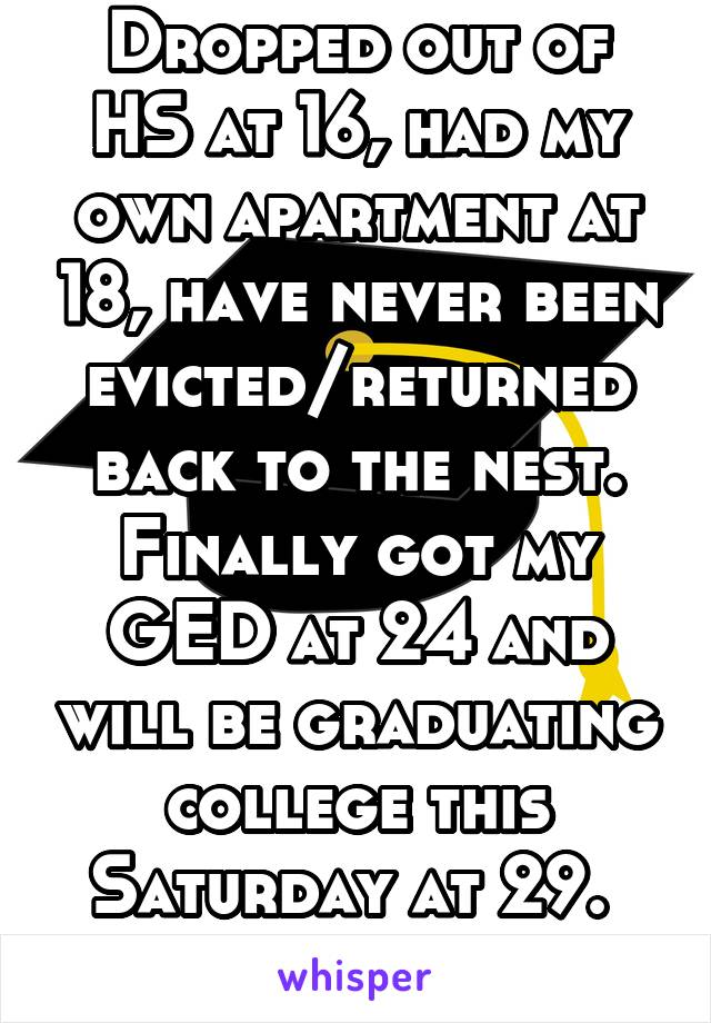 Dropped out of HS at 16, had my own apartment at 18, have never been evicted/returned back to the nest. Finally got my GED at 24 and will be graduating college this Saturday at 29. 
I finally did it.
