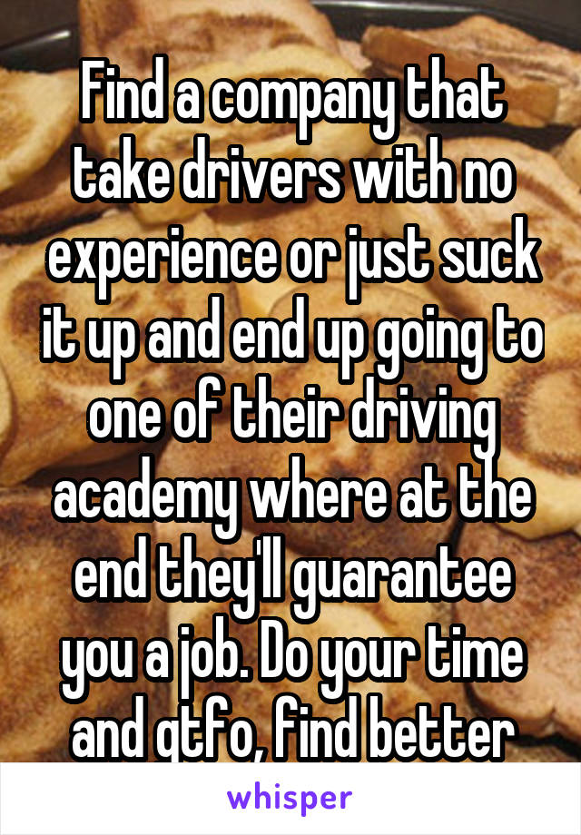 Find a company that take drivers with no experience or just suck it up and end up going to one of their driving academy where at the end they'll guarantee you a job. Do your time and gtfo, find better