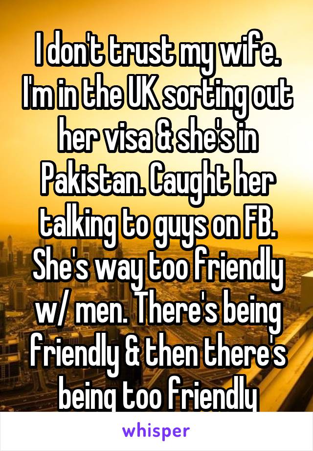 I don't trust my wife. I'm in the UK sorting out her visa & she's in Pakistan. Caught her talking to guys on FB. She's way too friendly w/ men. There's being friendly & then there's being too friendly