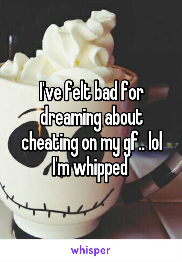 I've felt bad for dreaming about cheating on my gf.. lol I'm whipped 