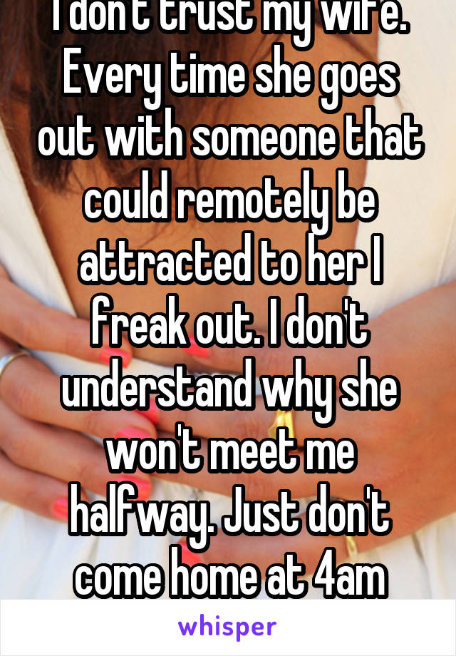 I don't trust my wife. Every time she goes out with someone that could remotely be attracted to her I freak out. I don't understand why she won't meet me halfway. Just don't come home at 4am alright?