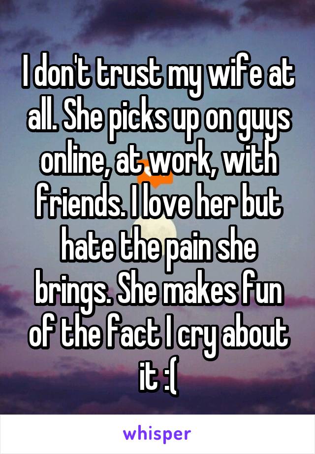 I don't trust my wife at all. She picks up on guys online, at work, with friends. I love her but hate the pain she brings. She makes fun of the fact I cry about it :(