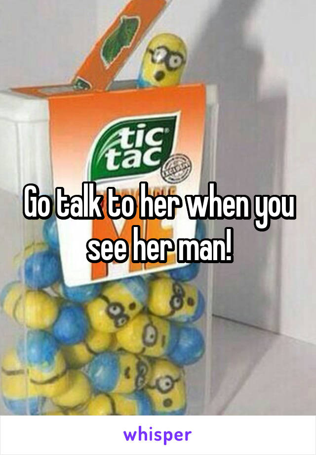 Go talk to her when you see her man!