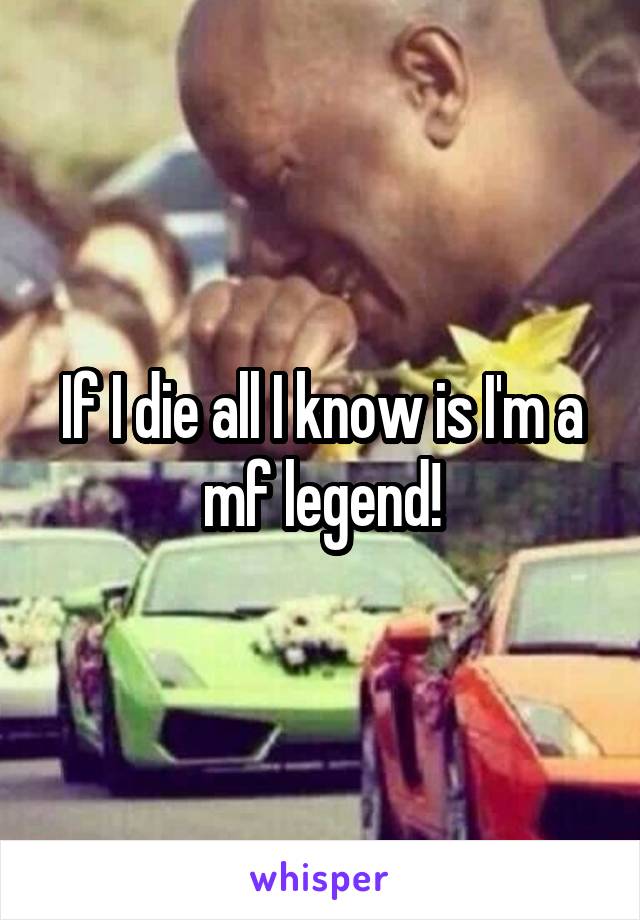 If I die all I know is I'm a mf legend!