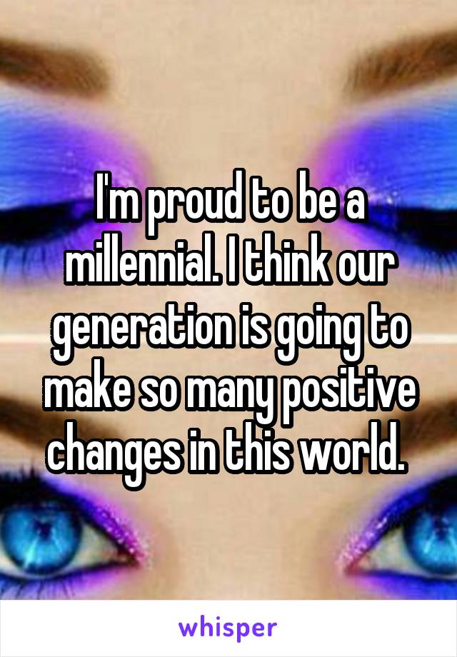 I'm proud to be a millennial. I think our generation is going to make so many positive changes in this world. 