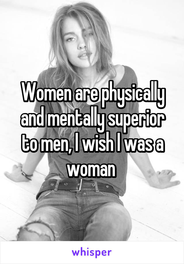 Women are physically and mentally superior to men, I wish I was a woman 