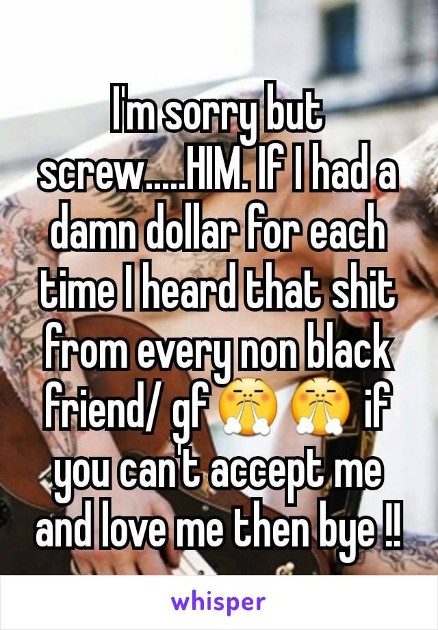 I'm sorry but screw.....HIM. If I had a damn dollar for each time I heard that shit from every non black friend/ gf😤😤 if you can't accept me and love me then bye !!