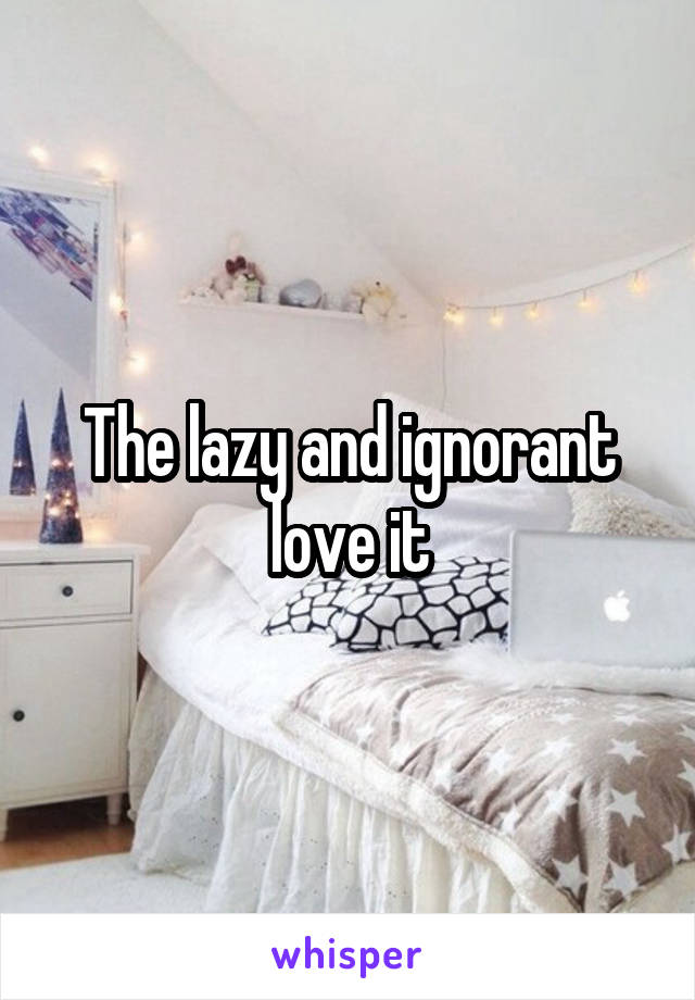 The lazy and ignorant love it