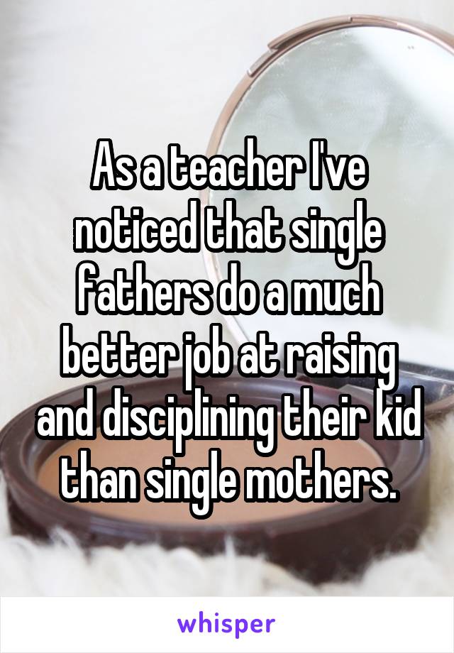 As a teacher I've noticed that single fathers do a much better job at raising and disciplining their kid than single mothers.