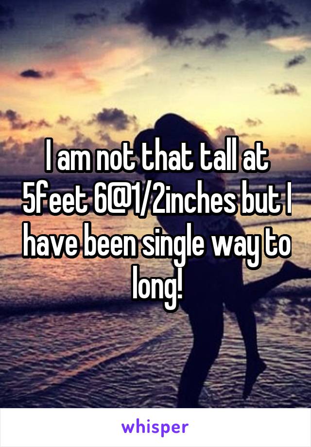 I am not that tall at 5feet 6@1/2inches but I have been single way to long!