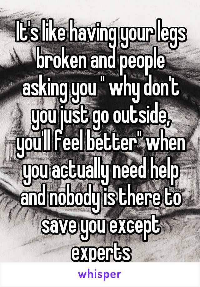 It's like having your legs broken and people asking you " why don't you just go outside, you'll feel better" when you actually need help and nobody is there to save you except experts