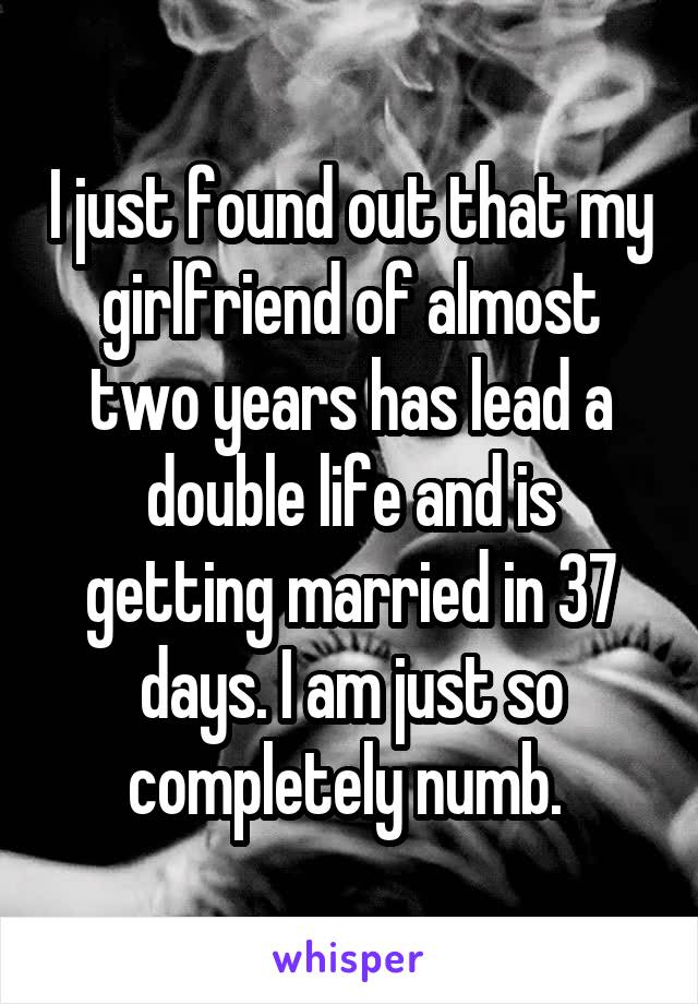 I just found out that my girlfriend of almost two years has lead a double life and is getting married in 37 days. I am just so completely numb. 