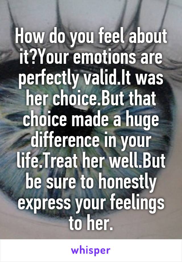 How do you feel about it?Your emotions are perfectly valid.It was her choice.But that choice made a huge difference in your life.Treat her well.But be sure to honestly express your feelings to her.