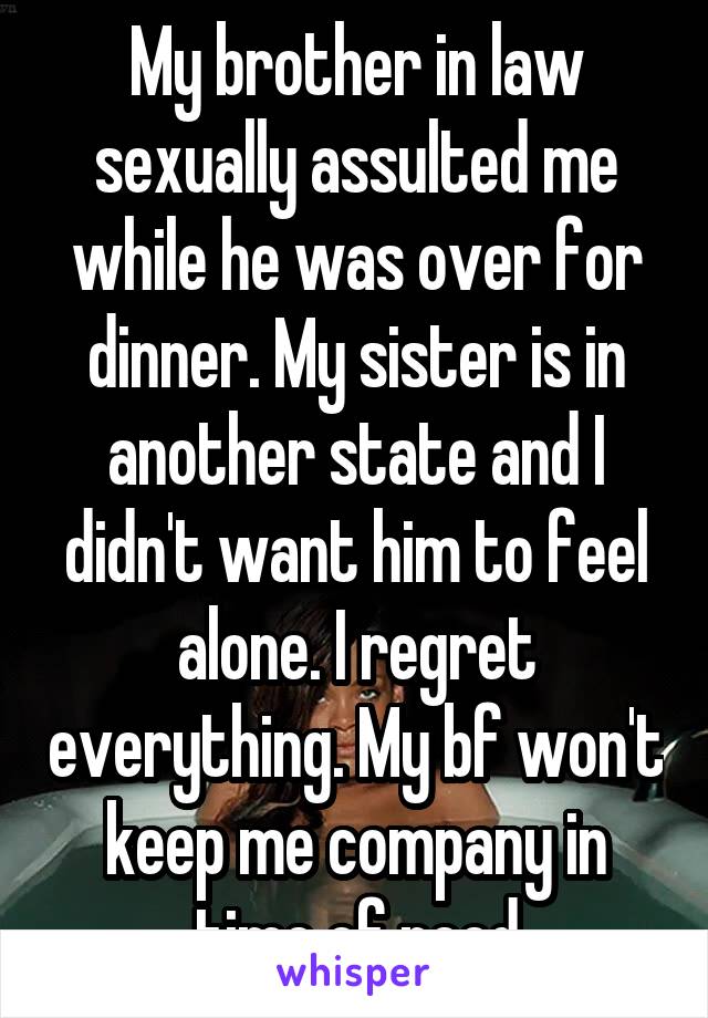 My brother in law sexually assulted me while he was over for dinner. My sister is in another state and I didn't want him to feel alone. I regret everything. My bf won't keep me company in time of need