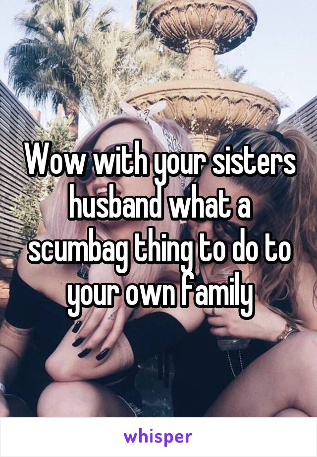 Wow with your sisters husband what a scumbag thing to do to your own family