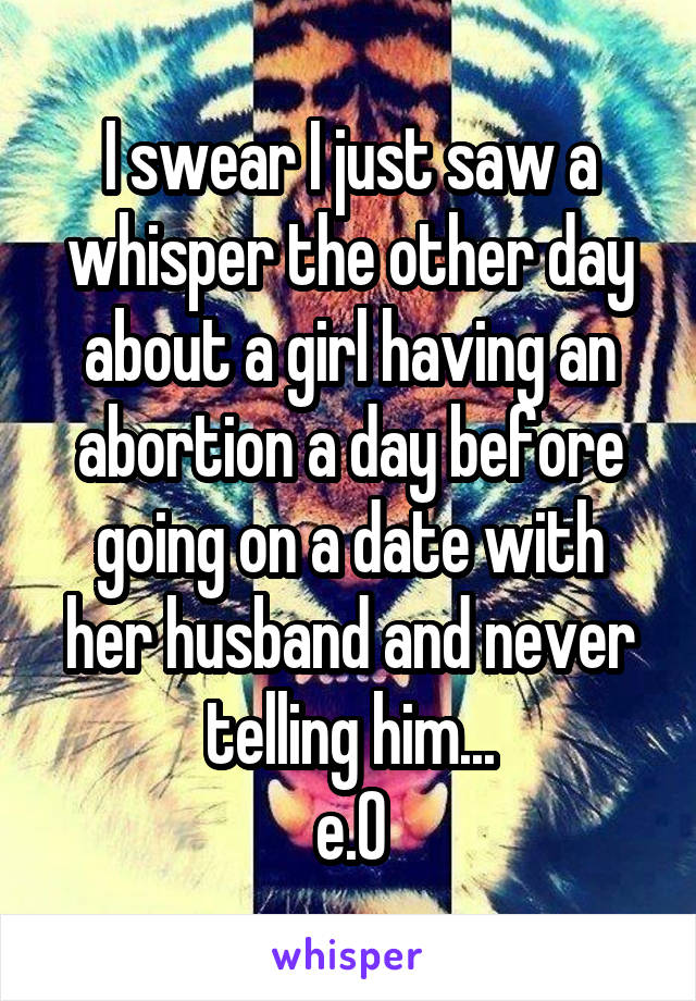 I swear I just saw a whisper the other day about a girl having an abortion a day before going on a date with her husband and never telling him...
e.0