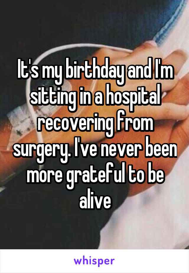 It's my birthday and I'm sitting in a hospital recovering from surgery. I've never been more grateful to be alive