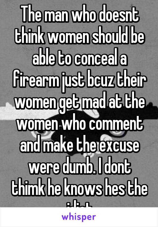 The man who doesnt think women should be able to conceal a firearm just bcuz their women get mad at the women who comment and make the excuse were dumb. I dont thimk he knows hes the idiot