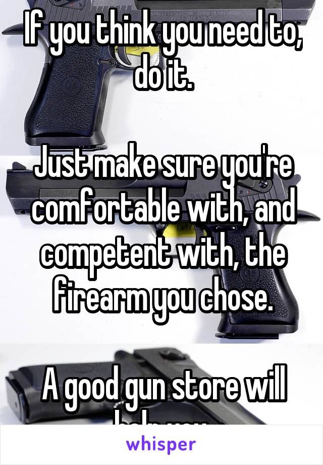 If you think you need to, do it.

Just make sure you're comfortable with, and competent with, the firearm you chose.

A good gun store will help you.