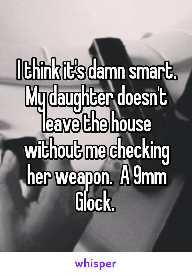 I think it's damn smart. My daughter doesn't leave the house without me checking her weapon.  A 9mm Glock. 