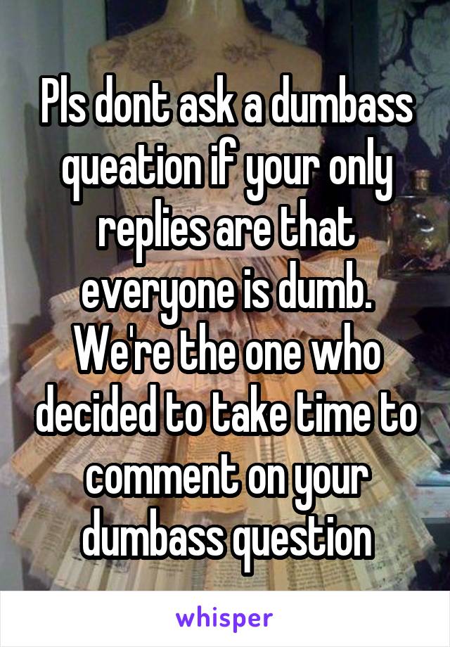 Pls dont ask a dumbass queation if your only replies are that everyone is dumb. We're the one who decided to take time to comment on your dumbass question