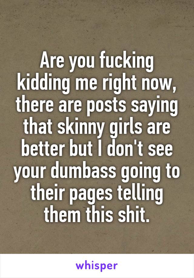 Are you fucking kidding me right now, there are posts saying that skinny girls are better but I don't see your dumbass going to their pages telling them this shit.