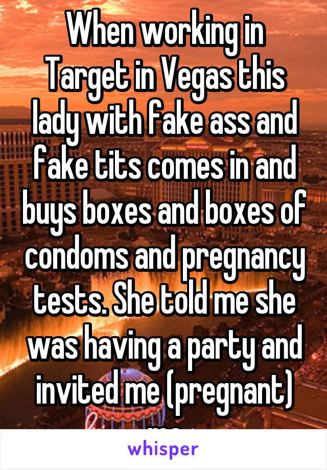 When working in Target in Vegas this lady with fake ass and fake tits comes in and buys boxes and boxes of condoms and pregnancy tests. She told me she was having a party and invited me (pregnant) me