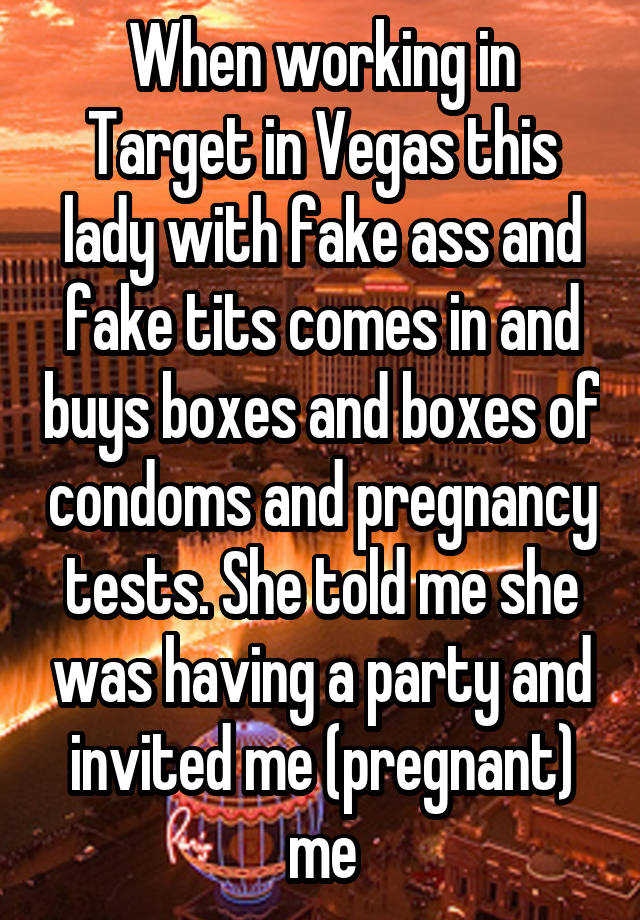 When working in Target in Vegas this lady with fake ass and fake tits comes in and buys boxes and boxes of condoms and pregnancy tests. She told me she was having a party and invited me (pregnant) me