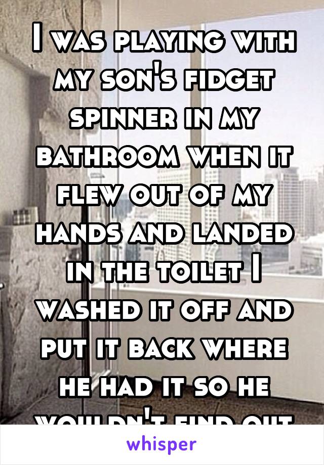 I was playing with my son's fidget spinner in my bathroom when it flew out of my hands and landed in the toilet I washed it off and put it back where he had it so he wouldn't find out