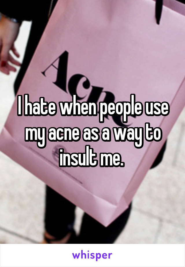 I hate when people use my acne as a way to insult me. 