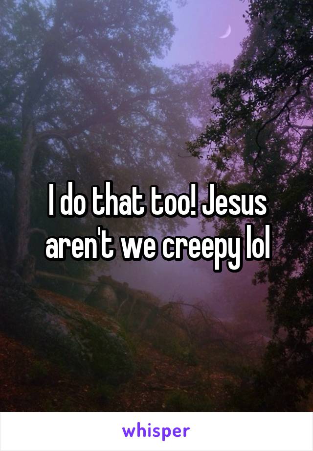 I do that too! Jesus aren't we creepy lol