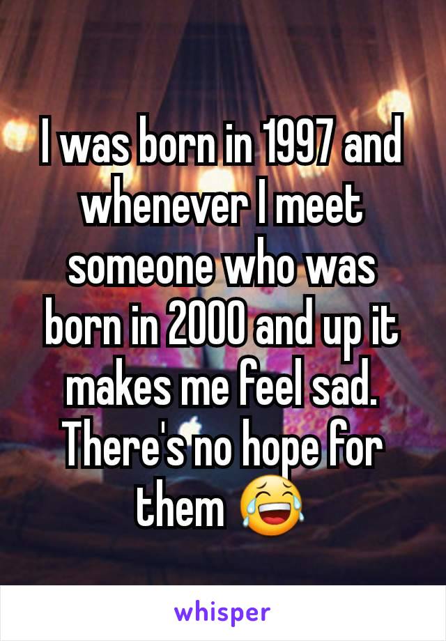 I was born in 1997 and whenever I meet someone who was born in 2000 and up it makes me feel sad. There's no hope for them 😂