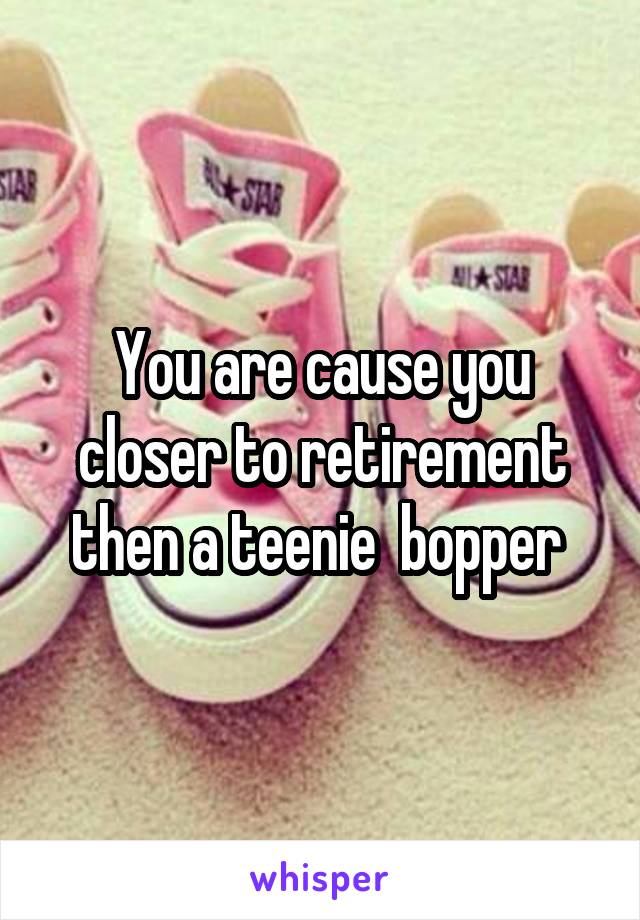 You are cause you closer to retirement then a teenie  bopper 