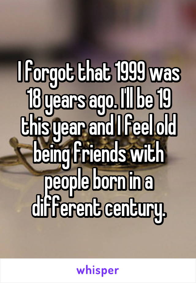 I forgot that 1999 was 18 years ago. I'll be 19 this year and I feel old being friends with people born in a different century.