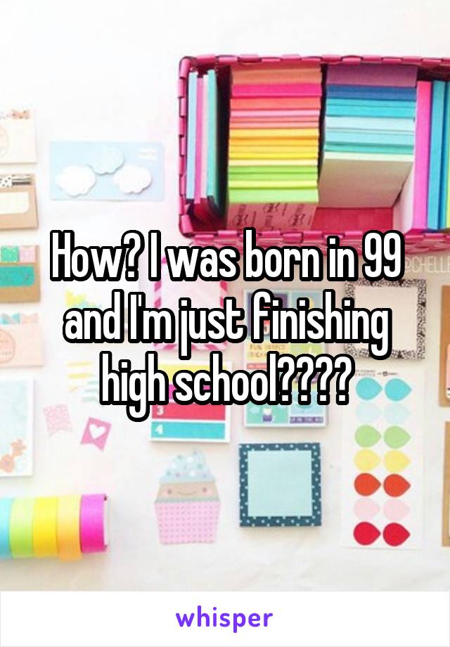 How? I was born in 99 and I'm just finishing high school????