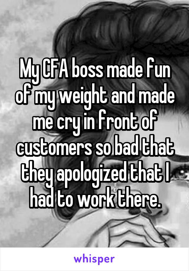 My CFA boss made fun of my weight and made me cry in front of customers so bad that they apologized that I had to work there.