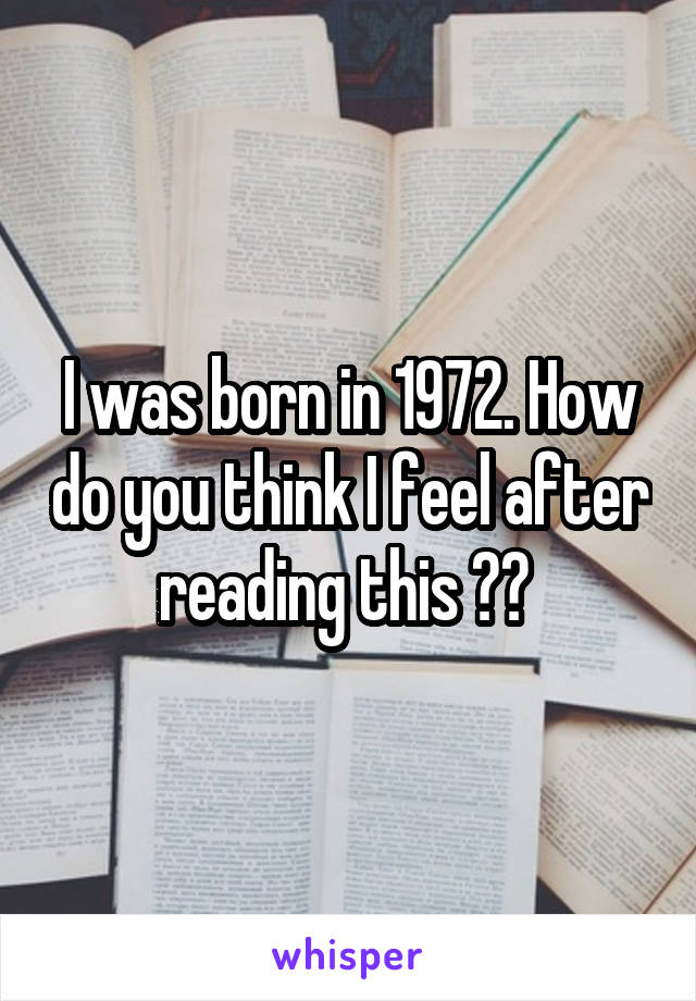 I was born in 1972. How do you think I feel after reading this ?? 