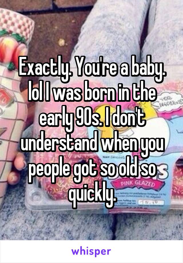 Exactly. You're a baby. lol I was born in the early 90s. I don't understand when you people got so old so quickly.