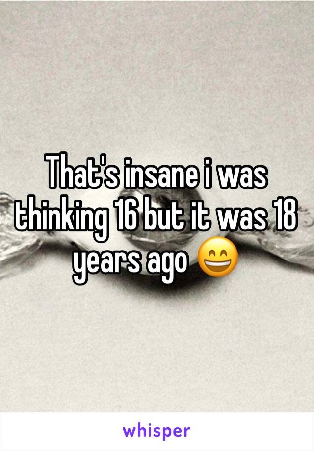 That's insane i was thinking 16 but it was 18 years ago 😄