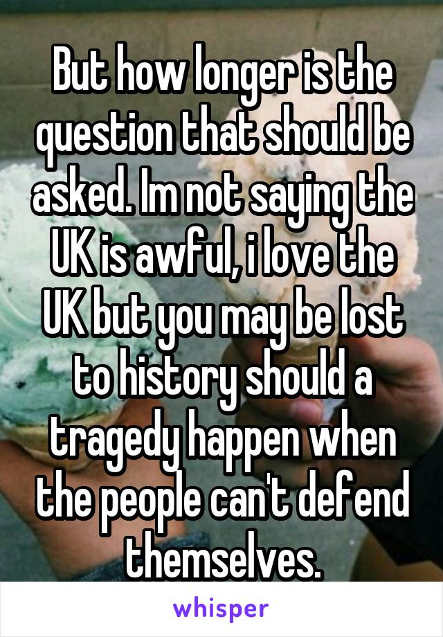 But how longer is the question that should be asked. Im not saying the UK is awful, i love the UK but you may be lost to history should a tragedy happen when the people can't defend themselves.