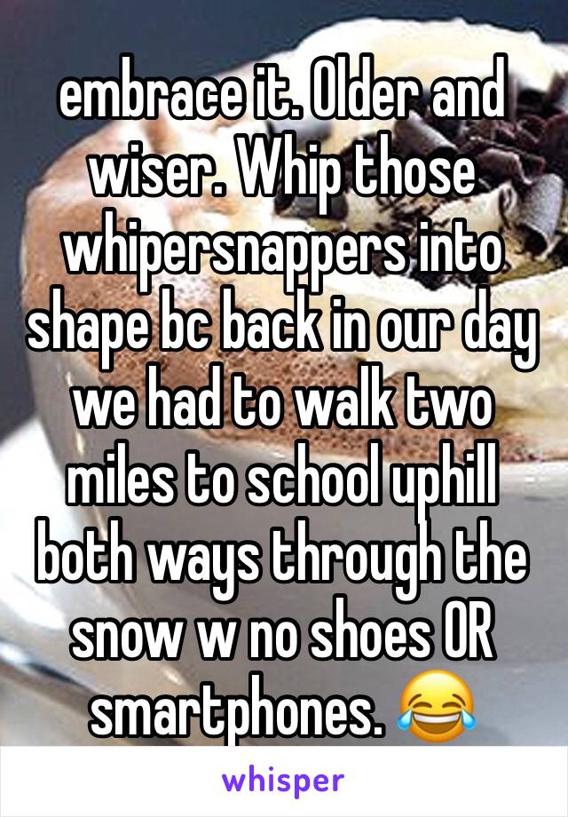 embrace it. Older and wiser. Whip those whipersnappers into shape bc back in our day we had to walk two miles to school uphill both ways through the snow w no shoes OR smartphones. 😂