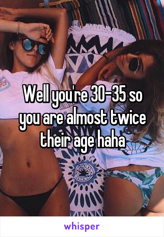 Well you're 30-35 so you are almost twice their age haha