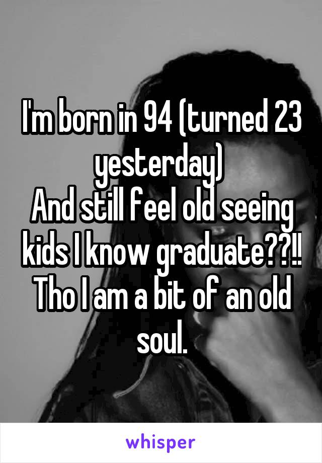 I'm born in 94 (turned 23 yesterday) 
And still feel old seeing kids I know graduate??!!
Tho I am a bit of an old soul.