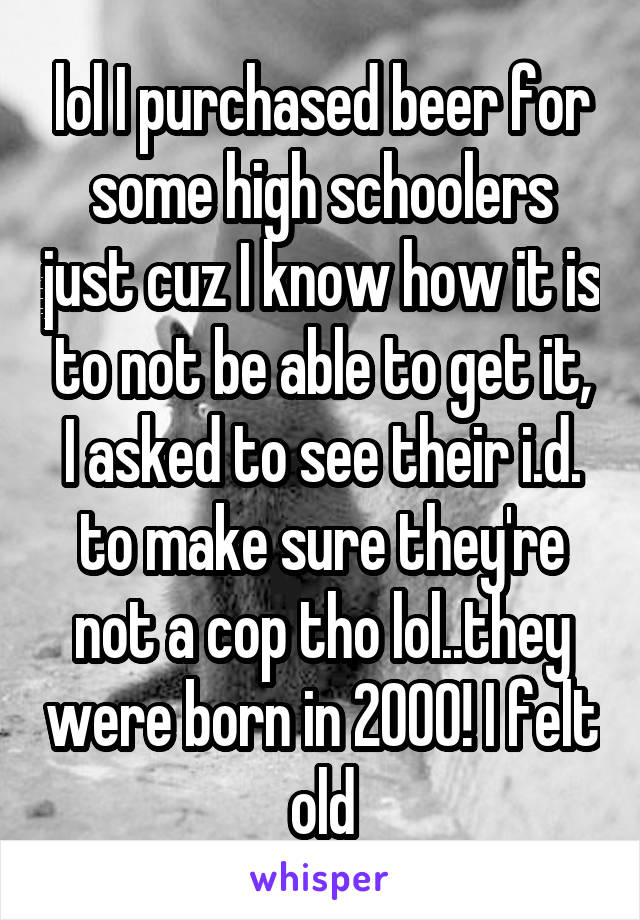 lol I purchased beer for some high schoolers just cuz I know how it is to not be able to get it, I asked to see their i.d. to make sure they're not a cop tho lol..they were born in 2000! I felt old