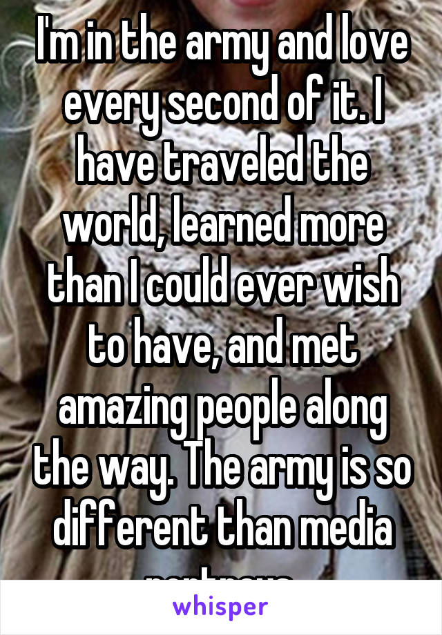 I'm in the army and love every second of it. I have traveled the world, learned more than I could ever wish to have, and met amazing people along the way. The army is so different than media portrays 