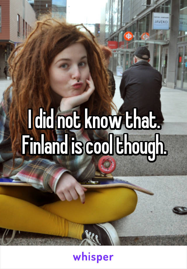 I did not know that. Finland is cool though.