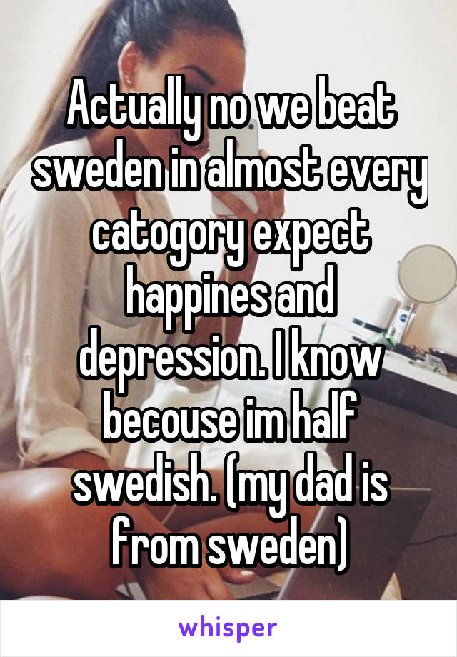 Actually no we beat sweden in almost every catogory expect happines and depression. I know becouse im half swedish. (my dad is from sweden)