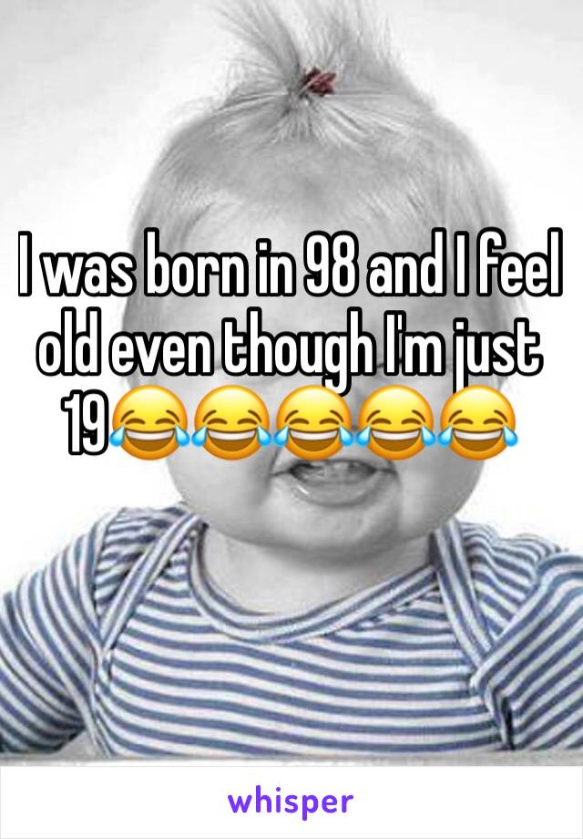 I was born in 98 and I feel old even though I'm just 19😂😂😂😂😂